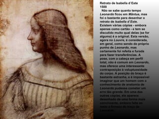 Retrato de Isabella d`Este 1500   Não se sabe quanto tempo  Leonardo  ficou em  Mântua , mas foi o bastante para desenhar o retrato de  Isabella d`Este . Existem várias cópias - embora apenas como cartão - e tem se discutido muito qual delas (se for alguma) é a original. Esta versão, agora no  Louvre , é considerada, em geral, como sendo do próprio punho de  Leonardo , mas certamente foi refeita e furada para fazer transferências. A pose, com a cabeça em perfil total, não é comum em  Leonardo , mas oferece uma interessante contraposição à voluptuosidade do corpo. A posição do braço é bastante estranha, e é impossível imaginar que um homem com o conhecimento de anatomia de  Leonardo  pudesse cometer um erro tão grande. Em uma das outras cópias, ele aparece desenhado de uma forma mais convincente, embora falte ao resto a firmeza do traço de  Leonardo . 