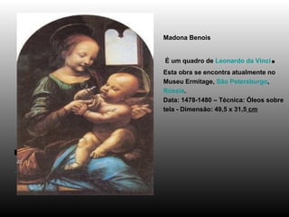 Madona Benois  É um quadro de  Leonardo da Vinci . Esta obra se encontra atualmente no Museu Ermitage,  São Petersburgo ,  Rússia . Data: 1478-1480 – Técnica: Óleos sobre tela - Dimensão: 49,5 x 31,5  cm                                                 