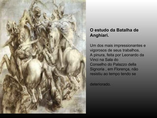O estudo da Batalha de Anghiari.  Um dos mais impressionantes e vigorosos de seus trabalhos. A pinura, feita por Leonardo da Vinci na Sala do Conselho do Palazzo della Signoria , em Florença, não resistiu ao tempo tendo se deteriorado.   