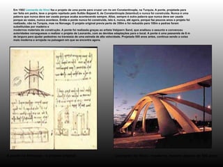 Em 1502  Leonardo da Vinci  fez o projeto de uma ponte para cruzar um rio em Constantinopla, na Turquia. A ponte, projetada para ser feita em pedra, teve o projeto rejeitado pelo Sultão Bajazet II, de Constantinopla (Istambul) e nunca foi construída. Nunca é uma palavra que nunca deve ser usada porque acaba acontecendo sempre. Alias, sempre é outra palavra que nunca deve ser usada porque as vezes, nunca acontece. Então a ponte nunca foi construída, isto é, nunca, até agora, porque faz poucos anos o projeto foi realizado, não na Turquia, mas na Noruega. O projeto original previa perto de 350m e foi reduzido para 100m e pedras foram substituídas por madeira e  modernos materiais de construção. A ponte foi realizada graças ao artista Vebjoern Sand, que analisou o assunto e convenceu autoridades norueguesas a realizar o projeto de Leonardo, com as devidas adaptações para o local. A ponte é uma passarela de 8 m de largura para ajudar pedestres na travessia de uma estrada de alta velocidade. Projetada 500 anos antes, continua sendo a coisa mais moderna e arrojada na paisagem em que se encontra agora.  Leonardo da Vinci - moderno, mesmo depois de 500 anos A ponte na Noruega - o projeto original   