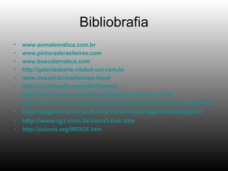 Bibliobrafia www.somatematica.com.br www.pinturasbrasileiras.com www.buscatematica.com http://galeriadearte.vilabol.uol.com.br www.ima.art.br/workshops.htm# http://pt.wikipedia.org/wiki/Simetria http://www.theart.com.br/biografias/davinci/davinci.htm http://www.dmm.im.ufrj.br/projeto/projetoc/precalculo/sala/conteudo/capitulos/cap21s3.html http://paginas.terra.com.br/arte/mundoantigo/michelangelo / http://www.tg3.com.br/vinci/l-link.htm http://paineis.org/INDICE.htm 