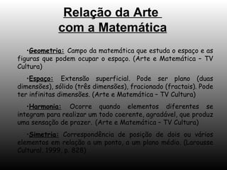 Relação da Arte  com a Matemática Geometria:   Campo da matemática que estuda o espaço e as figuras que podem ocupar o espaço. (Arte e Matemática – TV Cultura) Espaço:   Extensão superficial. Pode ser plano (duas dimensões), sólido (três dimensões), fracionado (fractais). Pode ter infinitas dimensões. (Arte e Matemática – TV Cultura) Harmonia:   Ocorre quando elementos diferentes se integram para realizar um todo coerente, agradável, que produz uma sensação de prazer.   (Arte e Matemática – TV Cultura) Simetria:  Correspondência de posição de dois ou vários elementos em relação a um ponto, a um plano médio. (Larousse Cultural, 1999, p. 828) 