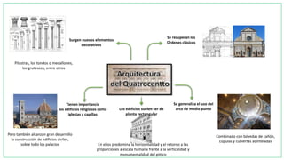 Se recuperan los
Ordenes clásicos
Se generaliza el uso del
arco de medio punto
Combinado con bóvedas de cañón,
cúpulas y cubiertas adinteladas
Los edificios suelen ser de
planta rectangular
Tienen importancia
los edificios religiosos como
iglesias y capillas
Surgen nuevos elementos
decorativos
En ellos predomina la horizontalidad y el retorno a las
proporciones a escala humana frente a la verticalidad y
monumentalidad del gótico
Pero también alcanzan gran desarrollo
la construcción de edificios civiles,
sobre todo los palacios
Pilastras, los tondos o medallones,
los grutescos, entre otros
 