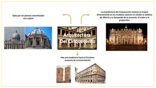 La arquitectura del Cinquecento romano se inspira
directamente en los modelos clásicos sin olvidar la estética
de Alberti y su búsqueda de la armonía, el orden y la
proporción.
Hay una tendencia hacia el Purismo:
ausencia de ornamentación
Opta por las plantas centralizadas
con cúpula
 