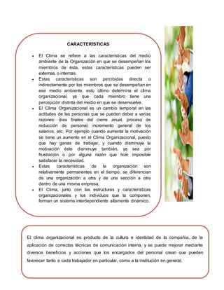 El clima organizacional es producto de la cultura e identidad de la compañía, de la
aplicación de correctas técnicas de comunicación interna, y se puede mejorar mediante
diversos beneficios y acciones que los encargados del personal crean que pueden
favorecer tanto a cada trabajador en particular, como a la institución en general.
CARACTERÍSTICAS
 El Clima se refiere a las características del medio
ambiente de la Organización en que se desempeñan los
miembros de ésta, estas características pueden ser
externas o internas.
 Estas características son percibidas directa o
indirectamente por los miembros que se desempeñan en
ese medio ambiente, esto último determina el clima
organizacional, ya que cada miembro tiene una
percepción distinta del medio en que se desenvuelve.
 El Clima Organizacional es un cambio temporal en las
actitudes de las personas que se pueden deber a varias
razones: días finales del cierre anual, proceso de
reducción de personal, incremento general de los
salarios, etc. Por ejemplo cuando aumenta la motivación
se tiene un aumento en el Clima Organizacional, puesto
que hay ganas de trabajar, y cuando disminuye la
motivación éste disminuye también, ya sea por
frustración o por alguna razón que hizo imposible
satisfacer la necesidad.
 Estas características de la organización son
relativamente permanentes en el tiempo, se diferencian
de una organización a otra y de una sección a otra
dentro de una misma empresa.
 El Clima, junto con las estructuras y características
organizacionales y los individuos que la componen,
forman un sistema interdependiente altamente dinámico.
 