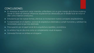CONCLUSIONES:
 En Arequipa se registraron varias viviendas unifamiliares con un gran manejo de la forma moderna,
donde se observan diversas influencias arquitectónicas destacadas por el detalle local de incluir el
sillar como material constructivo.
 Entusiasmo por las nuevas formas y técnicas se incorporaron nuevos conceptos arquitectónicos.
 Fundamentado en el objetivo, racional de arquitectura destinada a cumplir funciones y satisfacer las
necesidades para la que esta destinada.
 Preocupación por el papel social de la arquitectura repetible y económica.
 Lo artístico hoy en día sirve como un complemento visual al espacio.
 Sobriedad formal con énfasis en el espacio.
 