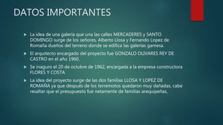 DATOS IMPORTANTES
 La idea de una galería que una las calles MERCADERES y SANTO
DOMINGO surge de los señores, Alberto Llosa y Fernando Lopez de
Romaña dueños del terreno donde se edifica las galerías gamesa.
 El arquitecto encargado del proyecto fue GONZALO OLIVARES REY DE
CASTRO en el año 1960.
 Se inaguro el 20 de octubre de 1962, encargada a la empresa constructora
FLORES Y COSTA
 La idea del proyecto surge de las dos familias LLOSA Y LOPEZ DE
ROMAÑA ya que después de los terremotos quedaron muy dañadas, cabe
resaltar que el presupuesto fue netamente de familias arequipeñas,
 