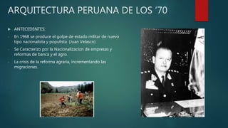 ARQUITECTURA PERUANA DE LOS ‘70
 ANTECEDENTES:
- En 1968 se produce el golpe de estado militar de nuevo
tipo nacionalista y populista. (Juan Velasco)
- Se Caracterizo por la Nacionalizacion de empresas y
reformas de banca y el agro.
- La crisis de la reforma agraria, incrementando las
migraciones.
 