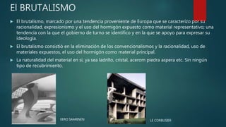 El BRUTALISMO
 El brutalismo, marcado por una tendencia proveniente de Europa que se caracterizo por su
racionalidad, expresionismo y el uso del hormigón expuesto como material representativo; una
tendencia con la que el gobierno de turno se identifico y en la que se apoyo para expresar su
ideología.
 El brutalismo consistió en la eliminación de los convencionalismos y la racionalidad, uso de
materiales expuestos, el uso del hormigón como material principal.
 La naturalidad del material en si, ya sea ladrillo, cristal, acerom piedra aspera etc. Sin ningún
tipo de recubrimiento.
LE CORBUSIEREERO SAARINEN
 
