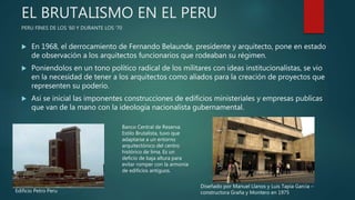 EL BRUTALISMO EN EL PERU
PERU FINES DE LOS ‘60 Y DURANTE LOS ‘70
 En 1968, el derrocamiento de Fernando Belaunde, presidente y arquitecto, pone en estado
de observación a los arquitectos funcionarios que rodeaban su régimen.
 Poniendolos en un tono político radical de los militares con ideas institucionalistas, se vio
en la necesidad de tener a los arquitectos como aliados para la creación de proyectos que
representen su poderío.
 Asi se inicial las imponentes construcciones de edificios ministeriales y empresas publicas
que van de la mano con la ideología nacionalista gubernamental.
Edificio Petro Peru
Banco Central de Reserva
Estilo Brutalista, tuvo que
adaptarse a un entorno
arquitectónico del centro
histórico de lima. Es un
deficio de baja altura para
evitar romper con la armonía
de edificios antiguos.
Diseñado por Manuel Llanos y Luis Tapia Garcia –
constructora Graña y Montero en 1975
 