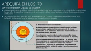 CENTRO HISTORICO Y URBANO DE AREQUIPA
 Cobra mayor intensidad el área central con la ampliación de servicios y comercio modificando las características
horizontales de su edilicia, este proceso de tercerización del centro de la ciudad, origina el desplazamiento de
instituciones
 Se inaugura el coliseo Arequipa en la Av. Independencia, El mercado el Productores del Palomar en la Av.
la Fábrica de Cemento Yuray se reinaugura el Hospital Honorio Delgado
AREQUIPA EN LOS ‘70
 
