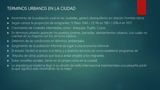 TERMINOS URBANOS EN LA CIUDAD
 Incremento de la población rural en las ciudades, generó desequilibrios en relación hombre–tierra.
 Según censos la proporción de emigrantes: 9.5%en 1945 / 23.1% en 1961 / 26%.4 en 1972
 Crecimiento de ciudades intermedias como : Arequipa, Trujillo, Cuzco.
 En términos urbanos aparecen los pueblos jóvenes, barriadas, asentamientos urbanos. Los cuales no
cuentan en su mayoría con los servicios básicos.
 Deterioro de las condiciones en términos ambientales.
 Surgimiento de la población informal da lugar a una economía informal
 El estado: Facilitó el acceso a la tierra y a diversos servicios así como estableció programas de
 Impulso de obras públicas que busca andar empleo a los migrantes.
 Evitar revueltas sociales. (tanto en el campo como en la ciudad)
 La arquitectura moderna llegó e su versión de estilo Internacional (representaba una pequeña parte
lo que significó este movimiento no la mejor
 