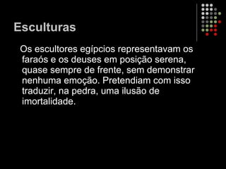Esculturas Os escultores egípcios representavam os faraós e os deuses em posição serena, quase sempre de frente, sem demonstrar nenhuma emoção. Pretendiam com isso traduzir, na pedra, uma ilusão de imortalidade.  