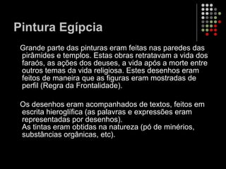 Pintura Egípcia Grande parte das pinturas eram feitas nas paredes das pirâmides e templos. Estas obras retratavam a vida dos faraós, as ações dos deuses, a vida após a morte entre outros temas da vida religiosa. Estes desenhos eram feitos de maneira que as figuras eram mostradas de perfil (Regra da Frontalidade). Os desenhos eram acompanhados de textos, feitos em escrita hieroglífica (as palavras e expressões eram representadas por desenhos).  As tintas eram obtidas na natureza (pó de minérios, substâncias orgânicas, etc). 