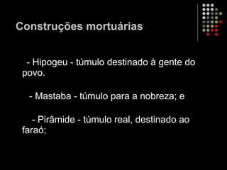 Construções mortuárias - Hipogeu - túmulo destinado à gente do povo.  - Mastaba - túmulo para a nobreza; e  - Pirâmide - túmulo real, destinado ao faraó;  