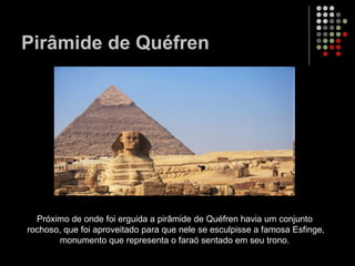 Pirâmide de Quéfren Próximo de onde foi erguida a pirâmide de Quéfren havia um conjunto rochoso, que foi aproveitado para que nele se esculpisse a famosa Esfinge, monumento que representa o faraó sentado em seu trono.  