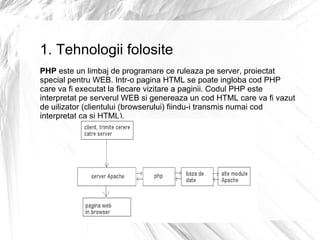 1. Tehnologii folosite PHP  este un limbaj de programare ce ruleaza pe server, proiectat special pentru WEB.  Intr-o pagina HTML se poate ingloba cod PHP care va fi executat la fiecare vizitare a paginii. Codul PHP este interpretat pe serverul WEB si genereaza un cod HTML care va fi vazut de uilizator (clientului (browserului) fiindu-i transmis numai cod interpretat ca si HTML). 