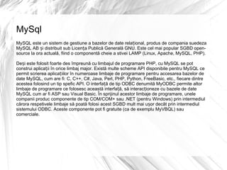MySql MySQL este un sistem de gestiune a bazelor de date relațional, produs de compania suedeza MySQL AB și distribuit sub Licența Publică Generală GNU. Este cel mai popular SGBD open-source la ora actuală, fiind o componentă cheie a stivei LAMP (Linux, Apache, MySQL, PHP). Deși este folosit foarte des împreună cu limbajul de programare PHP, cu MySQL se pot construi aplicații în orice limbaj major. Există multe scheme API disponibile pentru MySQL ce permit scrierea aplicațiilor în numeroase limbaje de programare pentru accesarea bazelor de date MySQL, cum are fi: C, C++, C#, Java, Perl, PHP, Python, FreeBasic, etc., fiecare dintre acestea folosind un tip spefic API. O interfață de tip ODBC denumită MyODBC permite altor limbaje de programare ce folosesc această interfață, să interacționeze cu bazele de date MySQL cum ar fi ASP sau Visual Basic. În sprijinul acestor limbaje de programare, unele companii produc componente de tip COM/COM+ sau .NET (pentru Windows) prin intermediul cărora respetivele limbaje să poată folosi acest SGBD mult mai ușor decât prin intermediul sistemului ODBC. Aceste componente pot fi gratuite (ca de exemplu MyVBQL) sau comerciale. 