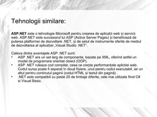 Tehnologii similare: ASP.NET  este o tehnologie Microsoft pentru crearea de aplicații web și servicii web. ASP.NET este succesorul lui ASP (Active Server Pages) și beneficiază de puterea platformei de dezvoltare .NET, și de setul de instrumente oferite de mediul de dezvoltarea al aplicației „Visual Studio .NET”. Cateva dintre avantajele ASP .NET sunt: ASP .NET are un set larg de componente, bazate pe XML, oferind astfel un model de programare orientat obiect (OOP). ASP .NET ruleaza cod compilat, ceea ce crește performanțele aplictiei web. Codul sursa poate fi separat în două fișiere, unul pentru codul executabil, iar un altul pentru continutul paginii (codul HTML și textul din pagină) . .NET este compatibil cu peste 20 de limbaje diferite, cele mai utilizate fiind C# si Visual Basic. 