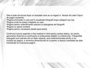 Site-ul este structurat dupa un template care se va regasi in  fiecare din cele 5 tipuri de pagini existente: Pagina principala in care pot fi vizualizate fotografii dupa categorii sau top Pagina unde se poate inregistra un user Pagina pentru autentificarea userului si adaugarea de fotografii Pagina cu siteuri similare Pagina pentru vizualizare detalii poza dorita Continutul tuturor paginilor a fost realizat in html pentru partea statica, iar pentru generarea dinamica a continutului si prelucrarea datelor s-a folosit php. Fotografiile adaugate sunt salvate intr-un fisier separat, sunt redimensionate pentru a se incadra pe pagina, a minimiza dimensiunile lor si pentru a reduce cantitatea de date transferate la incarcarea paginii. 