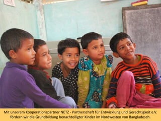 Mit unserem Kooperationspartner NETZ - Partnerschaft für Entwicklung und Gerechtigkeit e.V.
fördern wir die Grundbildung benachteiligter Kinder im Nordwesten von Bangladesch.
 
