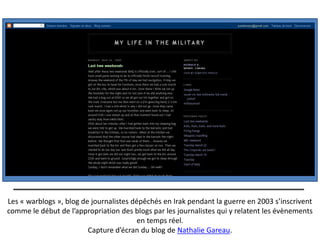 Les « warblogs », blog de journalistes dépêchés en Irak pendant la guerre en 2003 s’inscrivent
comme le début de l’appropriation des blogs par les journalistes qui y relatent les évènements
                                         en temps réel.
                         Capture d’écran du blog de Nathalie Gareau.
 
