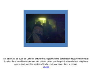 Les attentats de 2005 de Londres ont permis au journalisme participatif de gravir un nouvel
échelon dans son développement. Les photos prises par des particuliers via leur téléphone
            contrastent avec les photos officielles qui sont parus dans la presse.
                                           Source
 