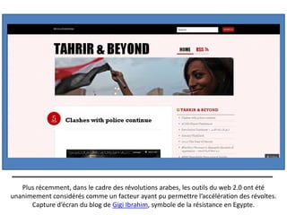Plus récemment, dans le cadre des révolutions arabes, les outils du web 2.0 ont été
unanimement considérés comme un facteur ayant pu permettre l’accélération des révoltes.
      Capture d’écran du blog de Gigi Ibrahim, symbole de la résistance en Egypte.
 