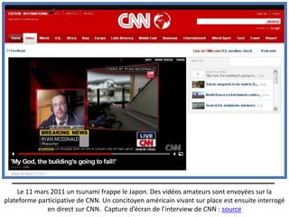 Le 11 mars 2011 un tsunami frappe le Japon. Des vidéos amateurs sont envoyées sur la
plateforme participative de CNN. Un concitoyen américain vivant sur place est ensuite interrogé
              en direct sur CNN. Capture d’écran de l’interview de CNN : source
 