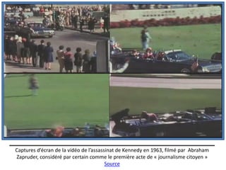 Captures d’écran de la vidéo de l’assassinat de Kennedy en 1963, filmé par Abraham
Zapruder, considéré par certain comme le première acte de « journalisme citoyen »
                                        Source
 