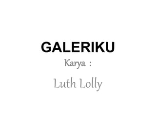 GALERIKU 
Karya : 
Luth Lolly 
 
