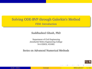 Solving ODE-BVP through Galerkin’s Method
FEM: Introduction
Suddhasheel Ghosh, PhD
Department of Civil Engineering
Jawaharlal Nehru Engineering College
N-6 CIDCO, 431003
Series on Advanced Numerical Methods
shudh (JNEC) Concepts MEStru2k1617 1 / 14
 