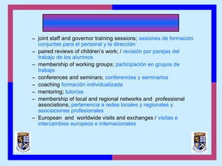 – joint staff and governor training sessions; sesiones de formación
conjuntas para el personal y la dirección
– paired reviews of children’s work; / revisión por parejas del
trabajo de los alumnos
– membership of working groups; participación en grupos de
trabajo
– conferences and seminars; conferencias y seminarios
– coaching formación individualizada
– mentoring; tutorías
– membership of local and regional networks and professional
associations; pertenencia a redes locales y regionales y
asociaciones profesionales
– European and worldwide visits and exchanges / visitas e
intercambios europeos e internacionales
 
