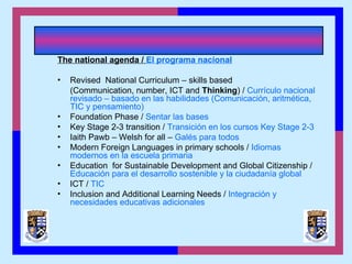 The national agenda / El programa nacional
• Revised National Curriculum – skills based
(Communication, number, ICT and Thinking) / Currículo nacional
revisado – basado en las habilidades (Comunicación, aritmética,
TIC y pensamiento)
• Foundation Phase / Sentar las bases
• Key Stage 2-3 transition / Transición en los cursos Key Stage 2-3
• Iaith Pawb – Welsh for all – Galés para todos
• Modern Foreign Languages in primary schools / Idiomas
modernos en la escuela primaria
• Education for Sustainable Development and Global Citizenship /
Educación para el desarrollo sostenible y la ciudadanía global
• ICT / TIC
• Inclusion and Additional Learning Needs / Integración y
necesidades educativas adicionales
 