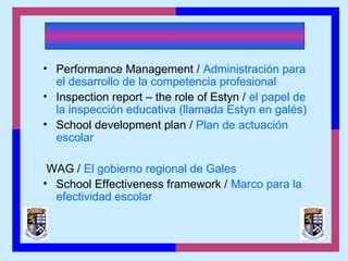 • Performance Management / Administración para
el desarrollo de la competencia profesional
• Inspection report – the role of Estyn / el papel de
la inspección educativa (llamada Estyn en galés)
• School development plan / Plan de actuación
escolar
WAG / El gobierno regional de Gales
• School Effectiveness framework / Marco para la
efectividad escolar
 