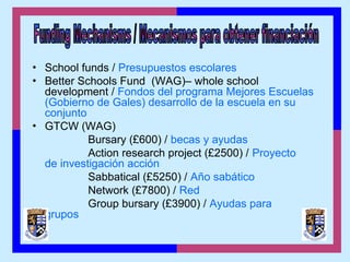 • School funds / Presupuestos escolares
• Better Schools Fund (WAG)– whole school
development / Fondos del programa Mejores Escuelas
(Gobierno de Gales) desarrollo de la escuela en su
conjunto
• GTCW (WAG)
Bursary (£600) / becas y ayudas
Action research project (£2500) / Proyecto
de investigación acción
Sabbatical (£5250) / Año sabático
Network (£7800) / Red
Group bursary (£3900) / Ayudas para
grupos
 