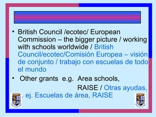 • British Council /ecotec/ European
Commission – the bigger picture / working
with schools worldwide / British
Council/ecotec/Comisión Europea – visión
de conjunto / trabajo con escuelas de todo
el mundo
• Other grants e.g. Area schools,
RAISE / Otras ayudas,
p. ej. Escuelas de área, RAISE
 