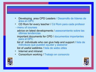 • Developing area CPD Leaders / Desarrollo de líderes de
área en DPC
• CD Rom for every teacher / Cd Rom para cada profesor
- menu of courses
advice on latest developments / asesoramiento sobre las
últimas tendencias
important documents for CPD / documentos importantes
para el DPC
list of individuals who can give help and support / lista de
individuos que pueden ayudar y asesorar
list of useful weblinks / lista de webs útiles
• Internet and intranet
• Consortium working / Trabajo en consorcio
 