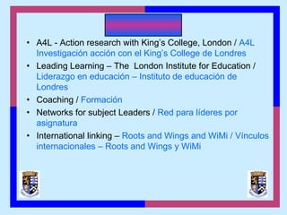 • A4L - Action research with King’s College, London / A4L
Investigación acción con el King’s College de Londres
• Leading Learning – The London Institute for Education /
Liderazgo en educación – Instituto de educación de
Londres
• Coaching / Formación
• Networks for subject Leaders / Red para líderes por
asignatura
• International linking – Roots and Wings and WiMi / Vínculos
internacionales – Roots and Wings y WiMi
 