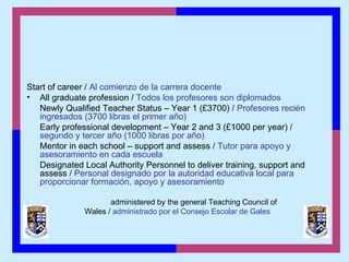 Start of career / Al comienzo de la carrera docente
• All graduate profession / Todos los profesores son diplomados
Newly Qualified Teacher Status – Year 1 (£3700) / Profesores recién
ingresados (3700 libras el primer año)
Early professional development – Year 2 and 3 (£1000 per year) /
segundo y tercer año (1000 libras por año)
Mentor in each school – support and assess / Tutor para apoyo y
asesoramiento en cada escuela
Designated Local Authority Personnel to deliver training, support and
assess / Personal designado por la autoridad educativa local para
proporcionar formación, apoyo y asesoramiento
administered by the general Teaching Council of
Wales / administrado por el Consejo Escolar de Gales
 