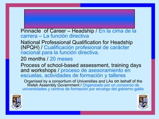 Pinnacle of Career – Headship / En la cima de la
carrera – La función directiva
National Professional Qualification for Headship
(NPQH) / Cualificación profesional de carácter
nacional para la función directiva.
20 months / 20 meses
Process of school-based assessment, training days
and workshops / proceso de asesoramiento en
escuelas, actividades de formación y talleres
Organised by a consortium of Universities and LAs on behalf of the
Welsh Assembly Government / Organizado por un consorcio de
universidades y centros de formación por encargo del gobierno galés
 