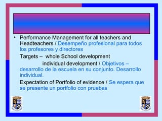 • Performance Management for all teachers and
Headteachers / Desempeño profesional para todos
los profesores y directores
Targets – whole School development
individual development / Objetivos –
desarrollo de la escuela en su conjunto. Desarrollo
individual.
Expectation of Portfolio of evidence / Se espera que
se presente un portfolio con pruebas
 