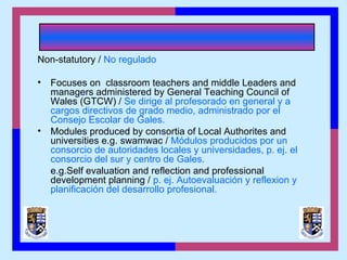 Non-statutory / No regulado
• Focuses on classroom teachers and middle Leaders and
managers administered by General Teaching Council of
Wales (GTCW) / Se dirige al profesorado en general y a
cargos directivos de grado medio, administrado por el
Consejo Escolar de Gales.
• Modules produced by consortia of Local Authorites and
universities e.g. swamwac / Módulos producidos por un
consorcio de autoridades locales y universidades, p. ej. el
consorcio del sur y centro de Gales.
e.g.Self evaluation and reflection and professional
development planning / p. ej. Autoevaluación y reflexion y
planificación del desarrollo profesional.
 