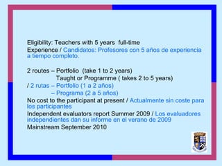 Eligibility: Teachers with 5 years full-time
Experience / Candidatos: Profesores con 5 años de experiencia
a tiempo completo.
2 routes – Portfolio (take 1 to 2 years)
Taught or Programme ( takes 2 to 5 years)
/ 2 rutas – Portfolio (1 a 2 años)
– Programa (2 a 5 años)
No cost to the participant at present / Actualmente sin coste para
los participantes
Independent evaluators report Summer 2009 / Los evaluadores
independientes dan su informe en el verano de 2009
Mainstream September 2010
 