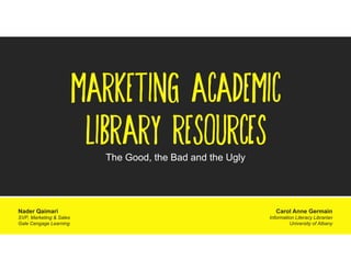 MARKETING ACADEMIC
LIBRARY RESOURCES
The Good, the Bad and the Ugly

Nader Qaimari
SVP, Marketing & Sales
Gale Cengage Learning

Carol Anne Germain
Information Literacy Librarian
University of Albany

 
