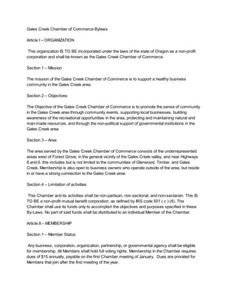 Gales Creek Chamber of Commerce Bylaws
Article I – ORGANIZATION
This organization IS TO BE incorporated under the laws of the state of Oregon as a non-profit
corporation and shall be known as the Gales Creek Chamber of Commerce.
Section 1 – Mission
The mission of the Gales Creek Chamber of Commerce is to support a healthy business
community in the Gales Creek area.
Section 2 – Objectives
The Objective of the Gales Creek Chamber of Commerce is to promote the sense of community
in the Gales Creek area through community events, supporting local businesses, building
awareness of the recreational opportunities in the area, protecting and maintaining natural and
man-made resources, and through the non-political support of governmental institutions in the
Gales Creek area
Section 3 – Area
The area served by the Gales Creek Chamber of Commerce consists of the underrepresented
areas west of Forest Grove, in the general vicinity of the Gales Creek valley, and near Highways
8 and 6. this includes but is not limited to the communities of Glenwood, Timber, and Gales
Creek. Membership is also open to business owners who operate outside of the area, but reside
in or have a strong connection to the Gales Creek area.
Section 4 – Limitation of activities
This Chamber and its activities shall be non-partisan, non sectional, and non-sectarian. This IS
TO BE a non-profit mutual benefit corporation, as defined by IRS code 501 ( c ) (6). The
Chamber shall use its funds only to accomplish the objectives and purposes specified in these
By-Laws. No part of said funds shall be distributed to an individual Member of the Chamber.
Article II – MEMBERSHIP
Section 1 – Member Status
Any business, corporation, organization, partnership, or governmental agency shall be eligible
for membership. All Members shall hold full voting rights. Membership in the Chamber requires
dues of $15 annually, payable on the first Chamber meeting of January. Dues are prorated for
Members that join after the first meeting of the year.

 