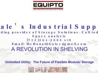 Gale’s Industrial Supply NYC Metro area’s leading provider of Storage Solutions. Call today for your free onsite Space analysis (732)264-2000 x19 Email: McDonaldGales@gmail.com A REVOLUTION IN SHELVING Unlimited Utility:  The Future of Flexible Modular Storage 