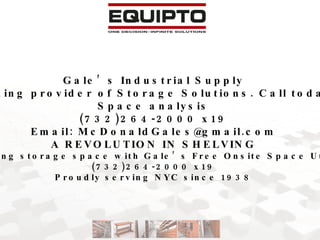 Gale’s Industrial Supply NYC Metro area’s leading provider of Storage Solutions. Call today for your free onsite Space analysis (732)264-2000 x19 Email: McDonaldGales@gmail.com A REVOLUTION IN SHELVING Double your existing storage space with Gale’s Free Onsite Space Utilization Survey (732)264-2000 x19 Proudly serving NYC since 1938 