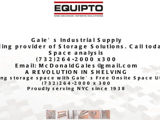 Gale’s Industrial Supply NYC Metro area’s leading provider of Storage Solutions. Call today for your free onsite Space analysis (732)264-2000 x300 Email: McDonaldGales@gmail.com A REVOLUTION IN SHELVING Double your existing storage space with Gale’s Free Onsite Space Utilization Survey (732)264-2000 x 300 Proudly serving NYC since 1938 