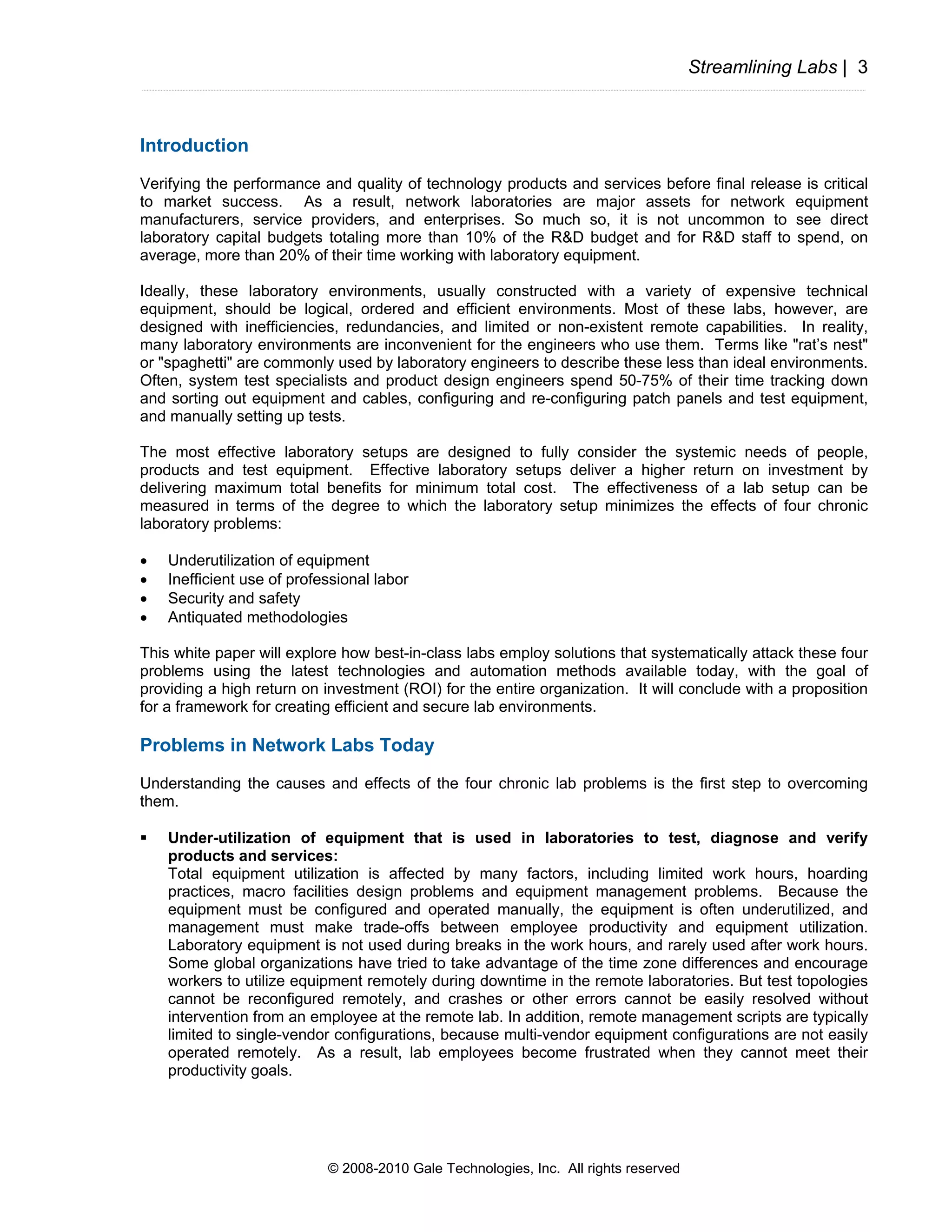 Streamlining Labs | 3



Introduction
Verifying the performance and quality of technology products and services before final release is critical
to market success. As a result, network laboratories are major assets for network equipment
manufacturers, service providers, and enterprises. So much so, it is not uncommon to see direct
laboratory capital budgets totaling more than 10% of the R&D budget and for R&D staff to spend, on
average, more than 20% of their time working with laboratory equipment.

Ideally, these laboratory environments, usually constructed with a variety of expensive technical
equipment, should be logical, ordered and efficient environments. Most of these labs, however, are
designed with inefficiencies, redundancies, and limited or non-existent remote capabilities. In reality,
many laboratory environments are inconvenient for the engineers who use them. Terms like "rat’s nest"
or "spaghetti" are commonly used by laboratory engineers to describe these less than ideal environments.
Often, system test specialists and product design engineers spend 50-75% of their time tracking down
and sorting out equipment and cables, configuring and re-configuring patch panels and test equipment,
and manually setting up tests.

The most effective laboratory setups are designed to fully consider the systemic needs of people,
products and test equipment. Effective laboratory setups deliver a higher return on investment by
delivering maximum total benefits for minimum total cost. The effectiveness of a lab setup can be
measured in terms of the degree to which the laboratory setup minimizes the effects of four chronic
laboratory problems:

•   Underutilization of equipment
•   Inefficient use of professional labor
•   Security and safety
•   Antiquated methodologies

This white paper will explore how best-in-class labs employ solutions that systematically attack these four
problems using the latest technologies and automation methods available today, with the goal of
providing a high return on investment (ROI) for the entire organization. It will conclude with a proposition
for a framework for creating efficient and secure lab environments.

Problems in Network Labs Today
Understanding the causes and effects of the four chronic lab problems is the first step to overcoming
them.

    Under-utilization of equipment that is used in laboratories to test, diagnose and verify
    products and services:
    Total equipment utilization is affected by many factors, including limited work hours, hoarding
    practices, macro facilities design problems and equipment management problems. Because the
    equipment must be configured and operated manually, the equipment is often underutilized, and
    management must make trade-offs between employee productivity and equipment utilization.
    Laboratory equipment is not used during breaks in the work hours, and rarely used after work hours.
    Some global organizations have tried to take advantage of the time zone differences and encourage
    workers to utilize equipment remotely during downtime in the remote laboratories. But test topologies
    cannot be reconfigured remotely, and crashes or other errors cannot be easily resolved without
    intervention from an employee at the remote lab. In addition, remote management scripts are typically
    limited to single-vendor configurations, because multi-vendor equipment configurations are not easily
    operated remotely. As a result, lab employees become frustrated when they cannot meet their
    productivity goals.




                            © 2008-2010 Gale Technologies, Inc. All rights reserved
 